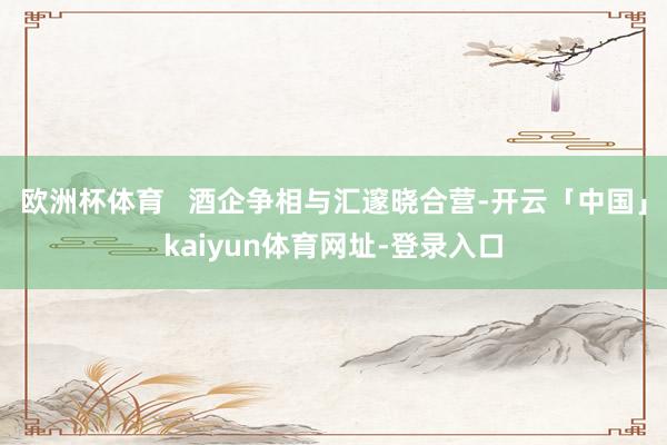 欧洲杯体育   酒企争相与汇邃晓合营-开云「中国」kaiyun体育网址-登录入口