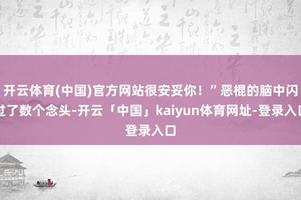 开云体育(中国)官方网站很安妥你！”恶棍的脑中闪过了数个念头-开云「中国」kaiyun体育网址-登录入口