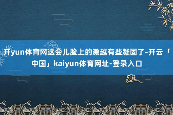 开yun体育网这会儿脸上的激越有些凝固了-开云「中国」kaiyun体育网址-登录入口