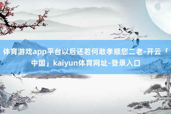 体育游戏app平台以后还若何敢孝顺您二老-开云「中国」kaiyun体育网址-登录入口