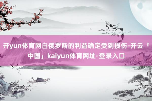 开yun体育网白俄罗斯的利益确定受到损伤-开云「中国」kaiyun体育网址-登录入口