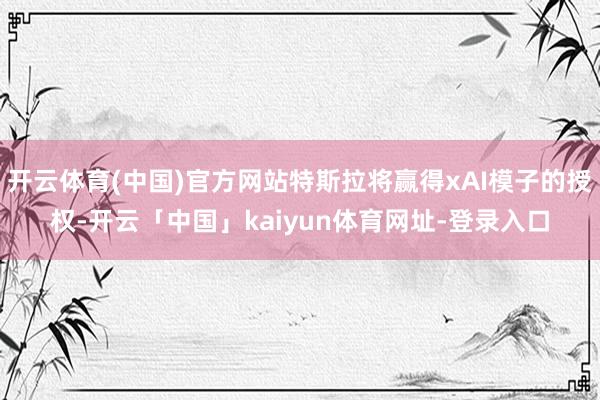 开云体育(中国)官方网站特斯拉将赢得xAI模子的授权-开云「中国」kaiyun体育网址-登录入口