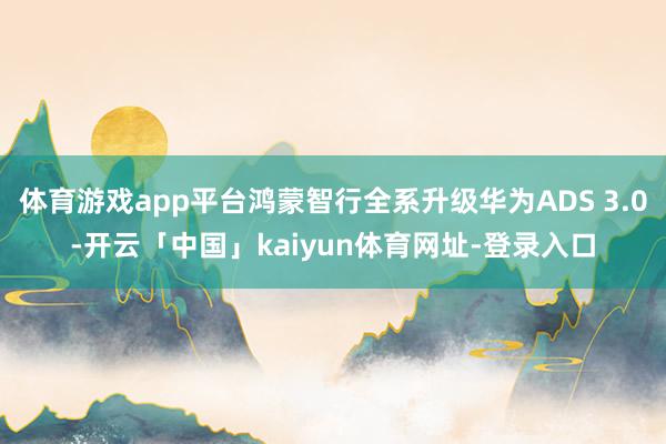 体育游戏app平台鸿蒙智行全系升级华为ADS 3.0-开云「中国」kaiyun体育网址-登录入口