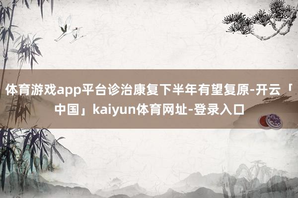 体育游戏app平台诊治康复下半年有望复原-开云「中国」kaiyun体育网址-登录入口