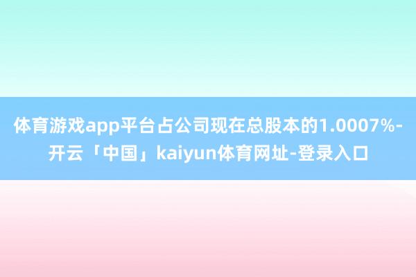 体育游戏app平台占公司现在总股本的1.0007%-开云「中国」kaiyun体育网址-登录入口