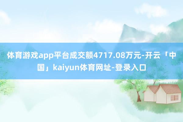 体育游戏app平台成交额4717.08万元-开云「中国」kaiyun体育网址-登录入口