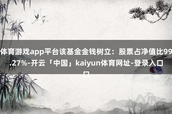 体育游戏app平台该基金金钱树立：股票占净值比99.27%-开云「中国」kaiyun体育网址-登录入口