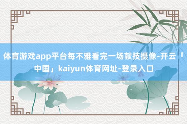 体育游戏app平台每不雅看完一场献技摄像-开云「中国」kaiyun体育网址-登录入口