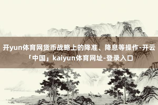 开yun体育网货币战略上的降准、降息等操作-开云「中国」kaiyun体育网址-登录入口