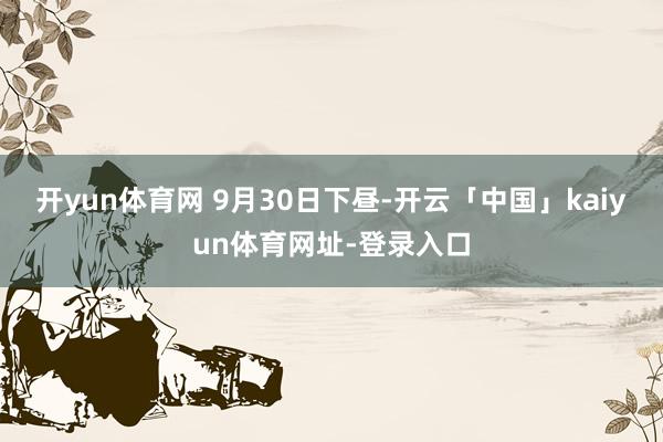 开yun体育网 　　9月30日下昼-开云「中国」kaiyun体育网址-登录入口