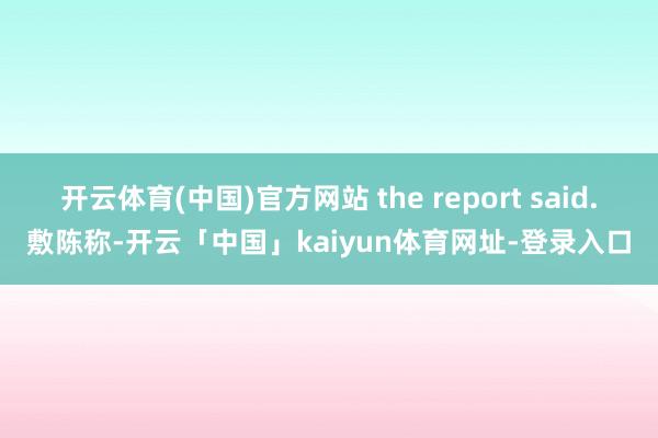 开云体育(中国)官方网站 the report said.敷陈称-开云「中国」kaiyun体育网址-登录入口