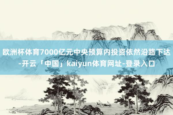 欧洲杯体育7000亿元中央预算内投资依然沿路下达-开云「中国」kaiyun体育网址-登录入口