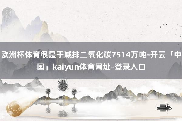 欧洲杯体育很是于减排二氧化碳7514万吨-开云「中国」kaiyun体育网址-登录入口