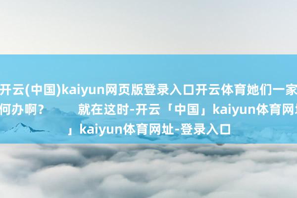 开云(中国)kaiyun网页版登录入口开云体育她们一家东谈主可如何办啊？        就在这时-开云「中国」kaiyun体育网址-登录入口