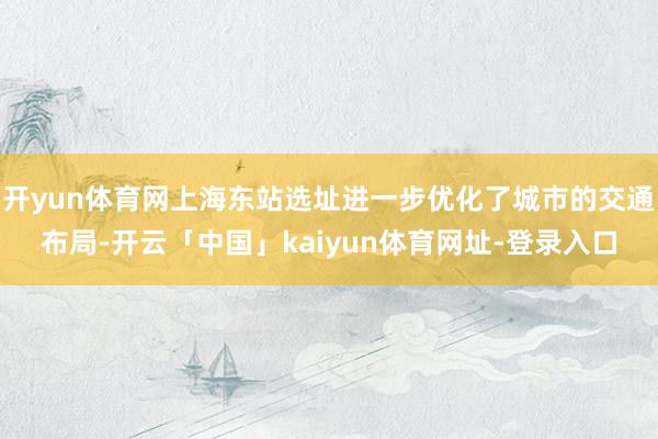 开yun体育网上海东站选址进一步优化了城市的交通布局-开云「中国」kaiyun体育网址-登录入口