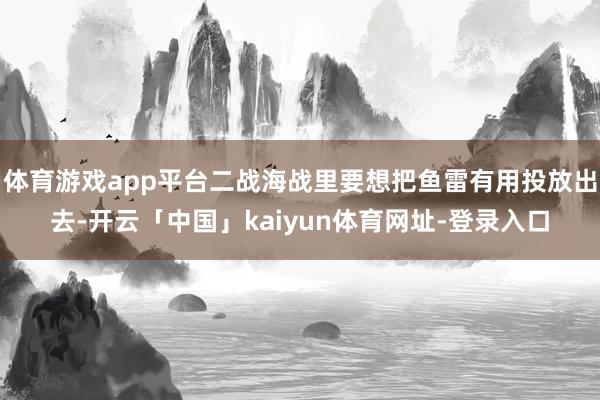 体育游戏app平台二战海战里要想把鱼雷有用投放出去-开云「中国」kaiyun体育网址-登录入口