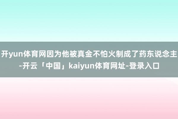 开yun体育网因为他被真金不怕火制成了药东说念主-开云「中国」kaiyun体育网址-登录入口