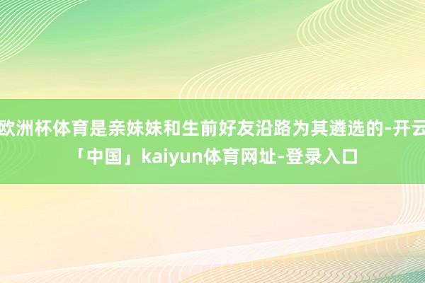 欧洲杯体育是亲妹妹和生前好友沿路为其遴选的-开云「中国」kaiyun体育网址-登录入口