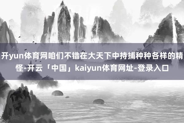 开yun体育网咱们不错在大天下中持捕种种各样的精怪-开云「中国」kaiyun体育网址-登录入口