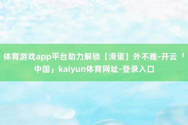 体育游戏app平台助力解锁【滑蛋】外不雅-开云「中国」kaiyun体育网址-登录入口