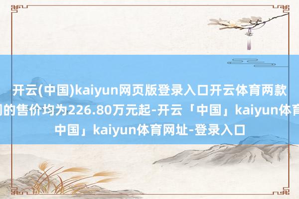 开云(中国)kaiyun网页版登录入口开云体育两款车型在中国阛阓的售价均为226.80万元起-开云「中国」kaiyun体育网址-登录入口