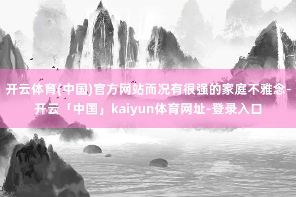 开云体育(中国)官方网站而况有很强的家庭不雅念-开云「中国」kaiyun体育网址-登录入口