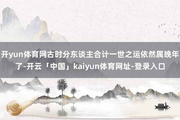 开yun体育网古时分东谈主合计一世之运依然属晚年了-开云「中国」kaiyun体育网址-登录入口