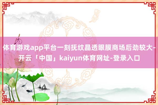 体育游戏app平台一刻抚纹晶透眼膜商场后劲较大-开云「中国」kaiyun体育网址-登录入口