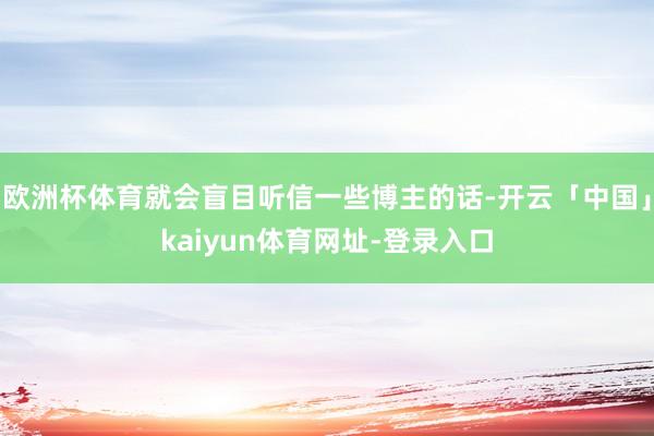 欧洲杯体育就会盲目听信一些博主的话-开云「中国」kaiyun体育网址-登录入口