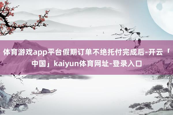 体育游戏app平台假期订单不绝托付完成后-开云「中国」kaiyun体育网址-登录入口