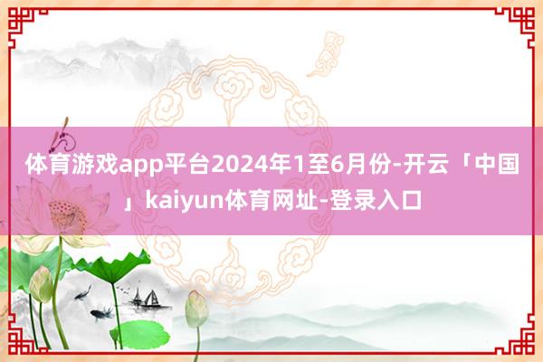 体育游戏app平台　　2024年1至6月份-开云「中国」kaiyun体育网址-登录入口