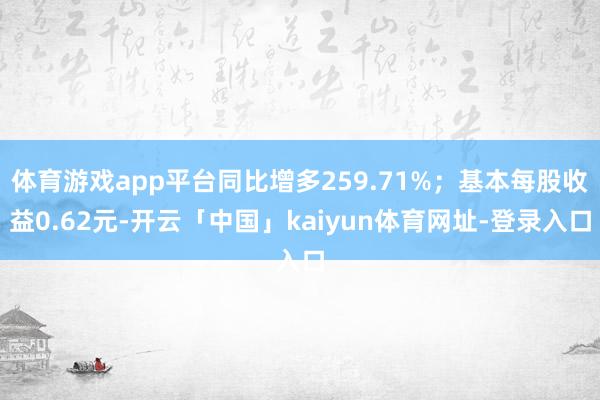 体育游戏app平台同比增多259.71%；基本每股收益0.62元-开云「中国」kaiyun体育网址-登录入口