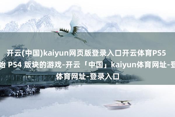 开云(中国)kaiyun网页版登录入口开云体育PS5 只可初始 PS4 版块的游戏-开云「中国」kaiyun体育网址-登录入口