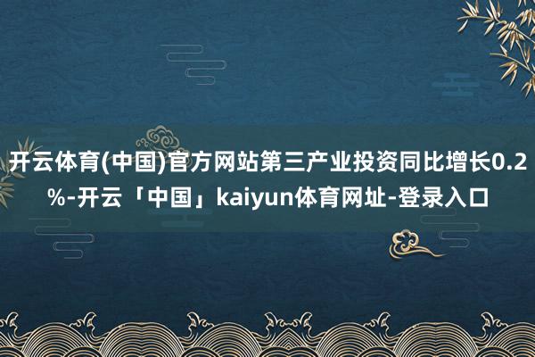 开云体育(中国)官方网站第三产业投资同比增长0.2%-开云「中国」kaiyun体育网址-登录入口