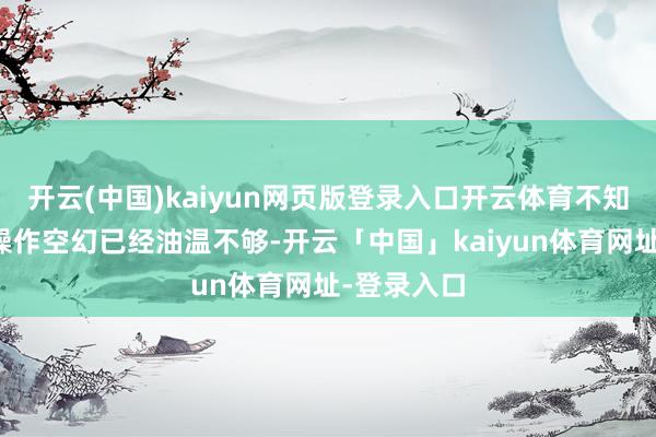 开云(中国)kaiyun网页版登录入口开云体育不知谈是职工操作空幻已经油温不够-开云「中国」kaiyun体育网址-登录入口