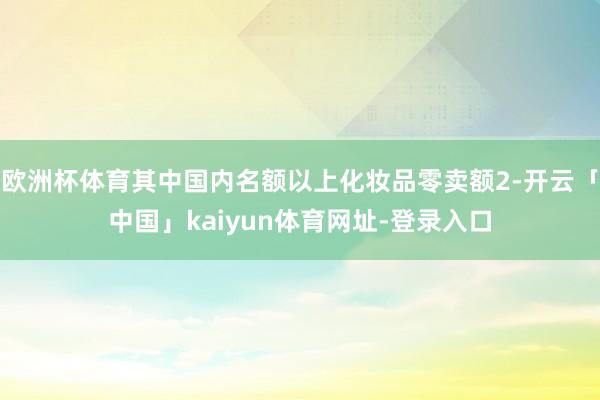 欧洲杯体育其中国内名额以上化妆品零卖额2-开云「中国」kaiyun体育网址-登录入口