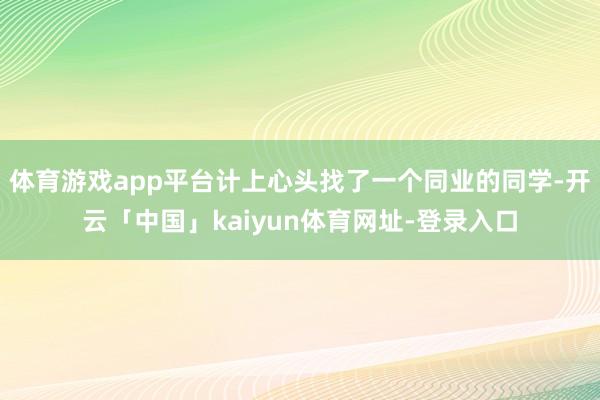 体育游戏app平台计上心头找了一个同业的同学-开云「中国」kaiyun体育网址-登录入口