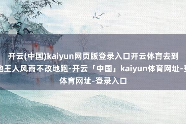 开云(中国)kaiyun网页版登录入口开云体育去到宇宙各地王人风雨不改地跑-开云「中国」kaiyun体育网址-登录入口