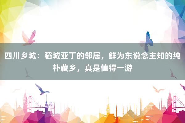 四川乡城：稻城亚丁的邻居，鲜为东说念主知的纯朴藏乡，真是值得一游