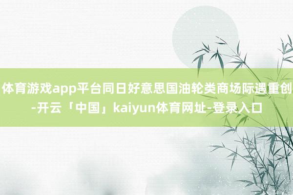 体育游戏app平台同日好意思国油轮类商场际遇重创-开云「中国」kaiyun体育网址-登录入口