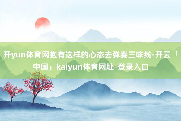 开yun体育网抱有这样的心态去弹奏三味线-开云「中国」kaiyun体育网址-登录入口