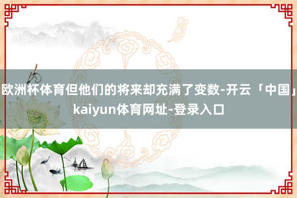 欧洲杯体育但他们的将来却充满了变数-开云「中国」kaiyun体育网址-登录入口