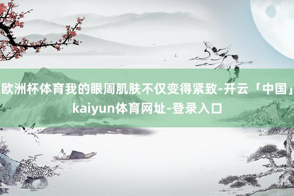 欧洲杯体育我的眼周肌肤不仅变得紧致-开云「中国」kaiyun体育网址-登录入口