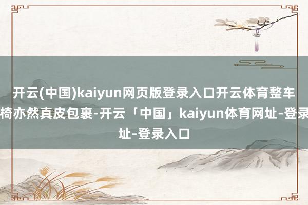 开云(中国)kaiyun网页版登录入口开云体育整车的座椅亦然真皮包裹-开云「中国」kaiyun体育网址-登录入口