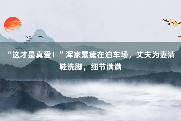 “这才是真爱！”浑家累瘫在泊车场，丈夫为妻清鞋洗脚，细节满满