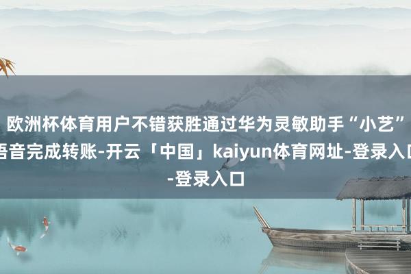 欧洲杯体育用户不错获胜通过华为灵敏助手“小艺”语音完成转账-开云「中国」kaiyun体育网址-登录入口