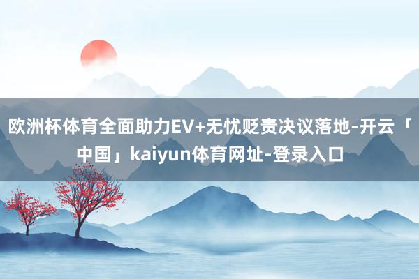 欧洲杯体育全面助力EV+无忧贬责决议落地-开云「中国」kaiyun体育网址-登录入口