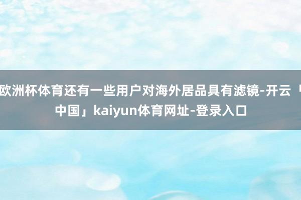 欧洲杯体育还有一些用户对海外居品具有滤镜-开云「中国」kaiyun体育网址-登录入口