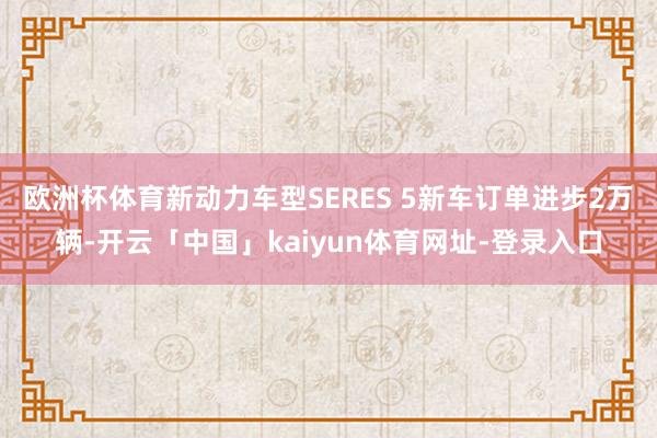 欧洲杯体育新动力车型SERES 5新车订单进步2万辆-开云「中国」kaiyun体育网址-登录入口