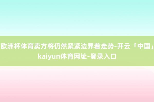 欧洲杯体育卖方将仍然紧紧边界着走势-开云「中国」kaiyun体育网址-登录入口